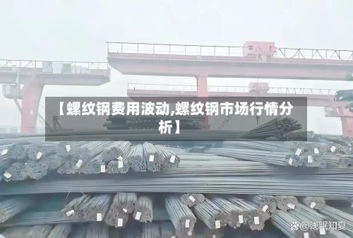 【螺纹钢费用波动,螺纹钢市场行情分析】