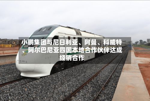 小鹏集团与尼日利亚	、阿曼、科威特、阿尔巴尼亚四国本地合作伙伴达成经销合作-第1张图片
