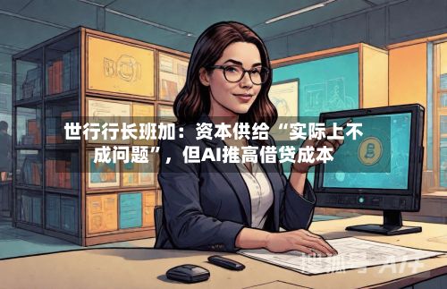 世行行长班加：资本供给 “实际上不成问题”，但AI推高借贷成本-第3张图片
