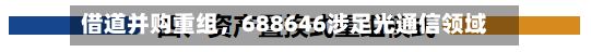 借道并购重组，688646涉足光通信领域-第2张图片