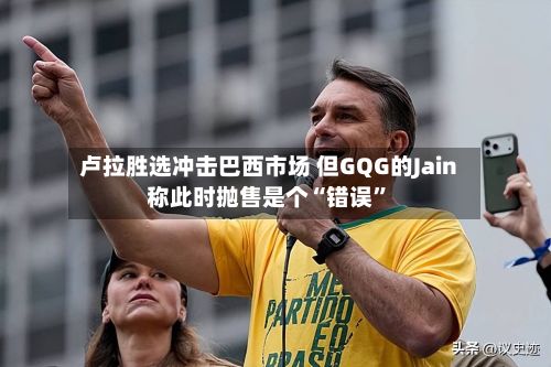 卢拉胜选冲击巴西市场 但GQG的Jain称此时抛售是个“错误”