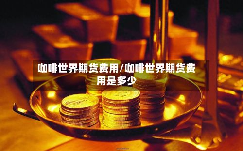 咖啡世界期货费用/咖啡世界期货费用是多少-第2张图片