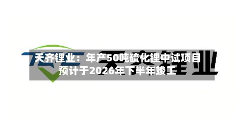 天齐锂业：年产50吨硫化锂中试项目预计于2026年下半年竣工-第1张图片