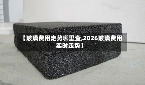 【玻璃费用走势哪里查,2026玻璃费用实时走势】-第2张图片