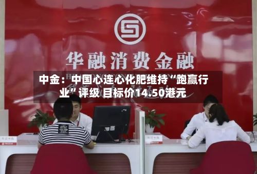 中金：中国心连心化肥维持“跑赢行业	”评级 目标价14.50港元-第1张图片