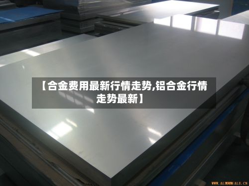 【合金费用最新行情走势,铝合金行情走势最新】-第2张图片