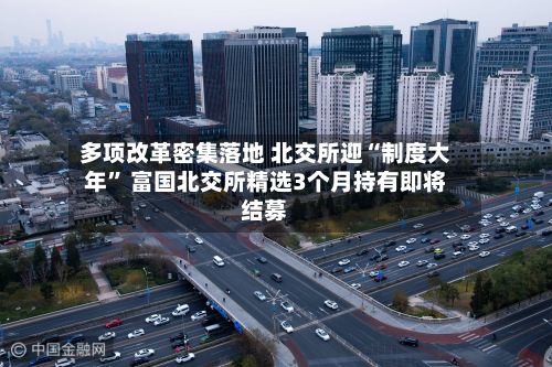 多项改革密集落地 北交所迎“制度大年” 富国北交所精选3个月持有即将结募