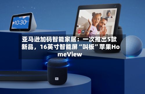 亚马逊加码智能家居：一次推出5款新品	，16英寸智能屏“叫板”苹果HomeView-第1张图片