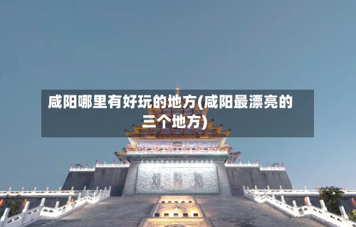 咸阳哪里有好玩的地方(咸阳最漂亮的三个地方)