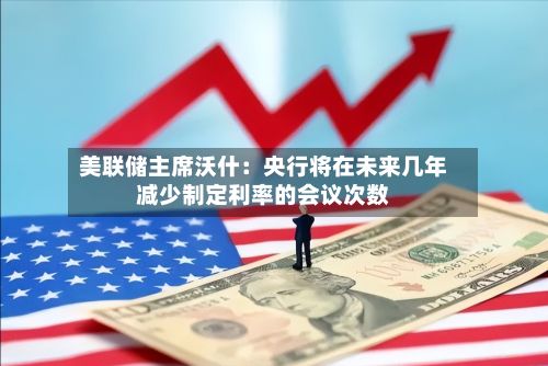 美联储主席沃什:央行将在未来几年减少制定利率的会议次数-第2张图片