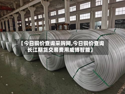 【今日铜价查询采购网,今日铜价查询长江期货交易费用威博智能】