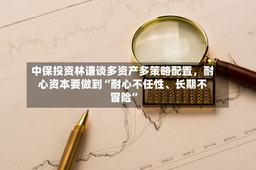 中保投资林谦谈多资产多策略配置，耐心资本要做到“耐心不任性、长期不冒险”-第3张图片