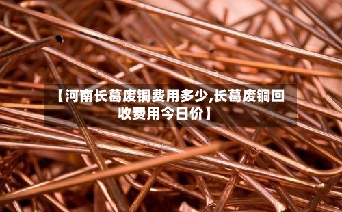 【河南长葛废铜费用多少,长葛废铜回收费用今日价】-第3张图片