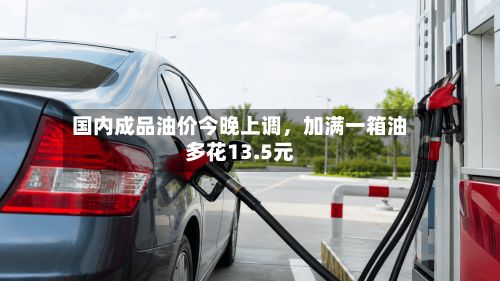 国内成品油价今晚上调，加满一箱油多花13.5元-第2张图片