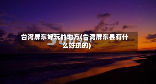 台湾屏东好玩的地方(台湾屏东县有什么好玩的)-第2张图片