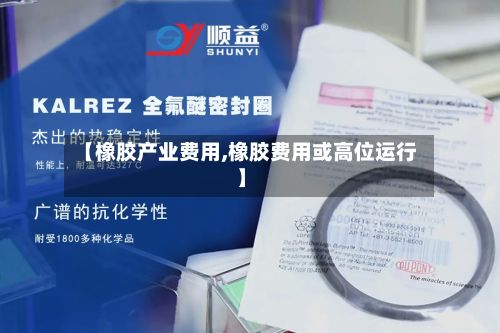【橡胶产业费用,橡胶费用或高位运行】-第2张图片