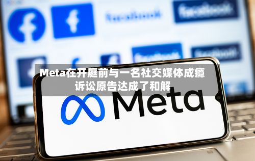Meta在开庭前与一名社交媒体成瘾诉讼原告达成了和解
