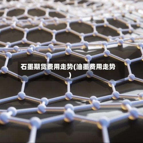 石墨期货费用走势(油墨费用走势)