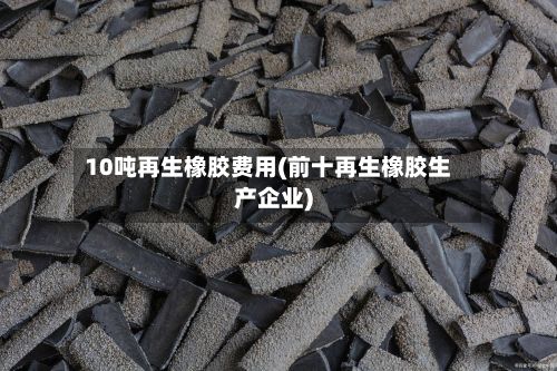 10吨再生橡胶费用(前十再生橡胶生产企业)