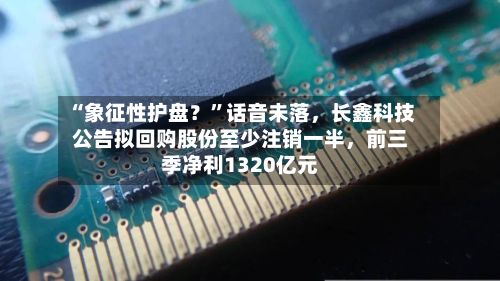 “象征性护盘？	”话音未落	，长鑫科技公告拟回购股份至少注销一半，前三季净利1320亿元-第2张图片