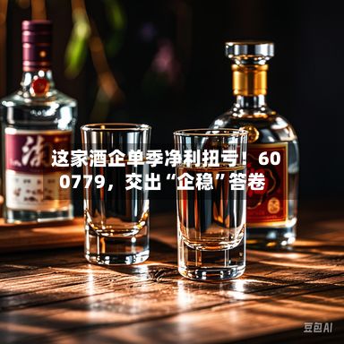 这家酒企单季净利扭亏！600779，交出“企稳”答卷-第1张图片