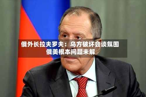 俄外长拉夫罗夫：乌方破坏会谈氛围 俄美根本问题未解-第3张图片
