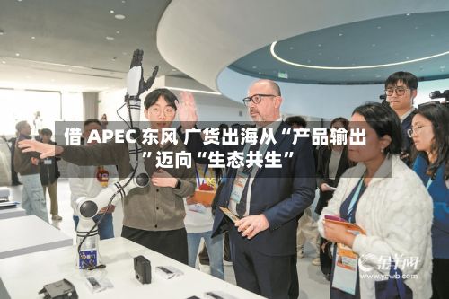 借 APEC 东风 广货出海从“产品输出”迈向“生态共生	”-第2张图片