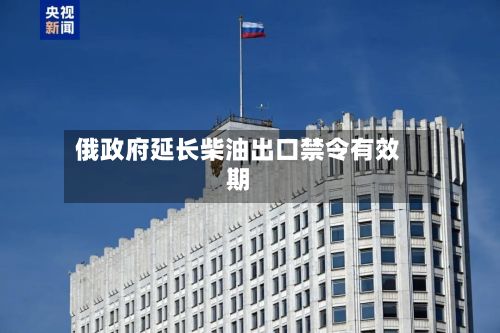 俄政府延长柴油出口禁令有效期-第2张图片