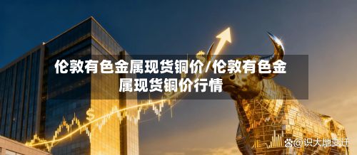 伦敦有色金属现货铜价/伦敦有色金属现货铜价行情