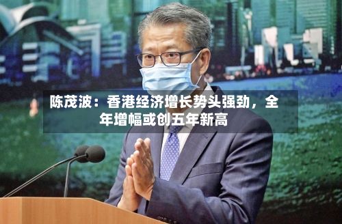 陈茂波：香港经济增长势头强劲，全年增幅或创五年新高-第2张图片